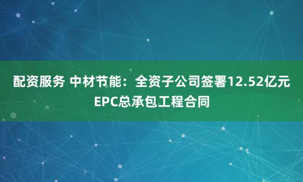 配资服务 中材节能：全资子公司签署12.52亿元EPC总承包工程合同
