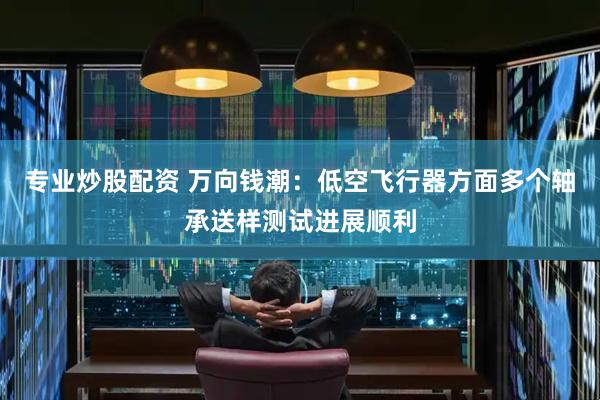 专业炒股配资 万向钱潮：低空飞行器方面多个轴承送样测试进展顺利