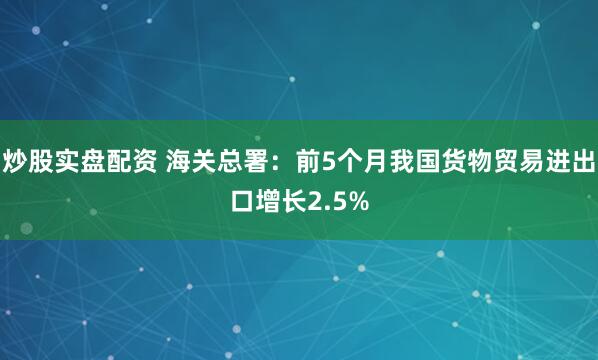 炒股实盘配资 海关总署：前5个月我国货物贸易进出口增长2.5%