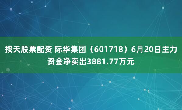 按天股票配资 际华集团（601718）6月20日主力资金净卖出3881.77万元