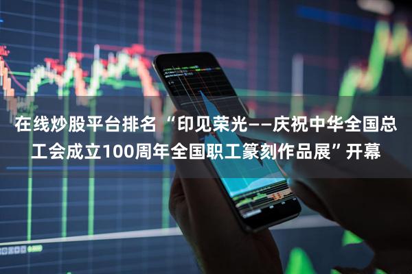 在线炒股平台排名 “印见荣光——庆祝中华全国总工会成立100周年全国职工篆刻作品展”开幕