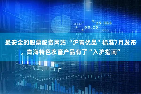 最安全的股票配资网站 “沪青优品”标准7月发布，青海特色农畜产品有了“入沪指南”