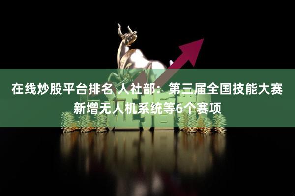 在线炒股平台排名 人社部：第三届全国技能大赛新增无人机系统等6个赛项