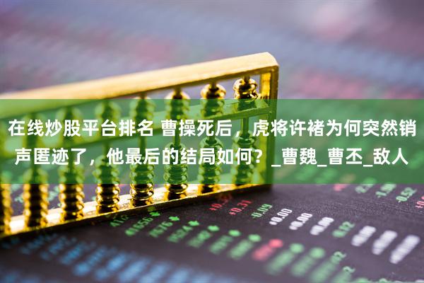 在线炒股平台排名 曹操死后，虎将许褚为何突然销声匿迹了，他最后的结局如何？_曹魏_曹丕_敌人