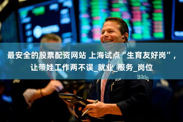 最安全的股票配资网站 上海试点“生育友好岗”，让带娃工作两不误_就业_服务_岗位