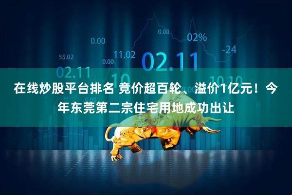 在线炒股平台排名 竞价超百轮、溢价1亿元！今年东莞第二宗住宅用地成功出让