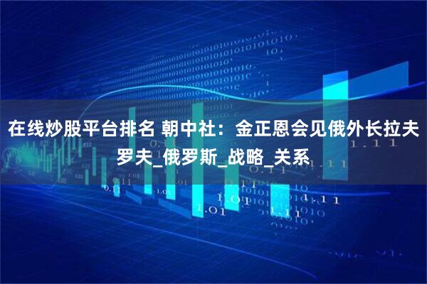 在线炒股平台排名 朝中社：金正恩会见俄外长拉夫罗夫_俄罗斯_战略_关系