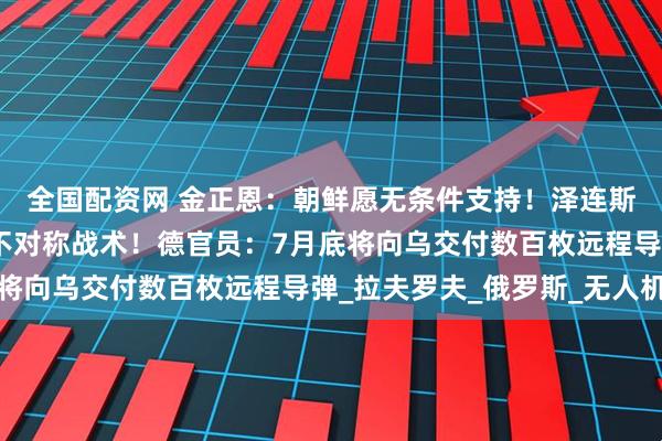 全国配资网 金正恩：朝鲜愿无条件支持！泽连斯基：乌方将对俄采取不对称战术！德官员：7月底将向乌交付数百枚远程导弹_拉夫罗夫_俄罗斯_无人机