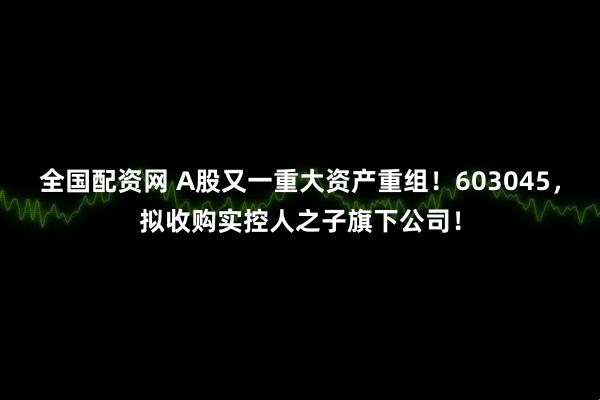 全国配资网 A股又一重大资产重组！603045，拟收购实控人之子旗下公司！