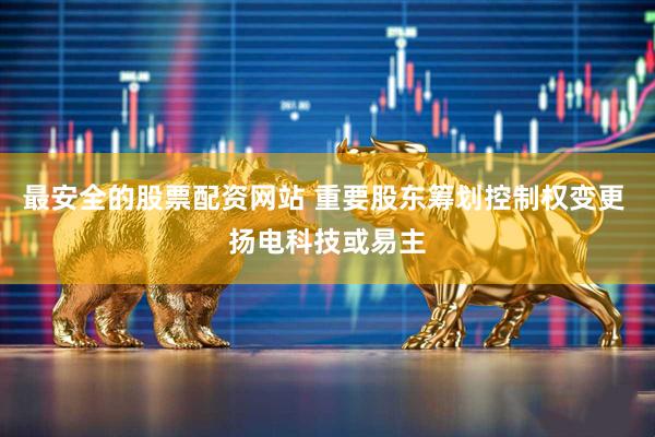 最安全的股票配资网站 重要股东筹划控制权变更 扬电科技或易主