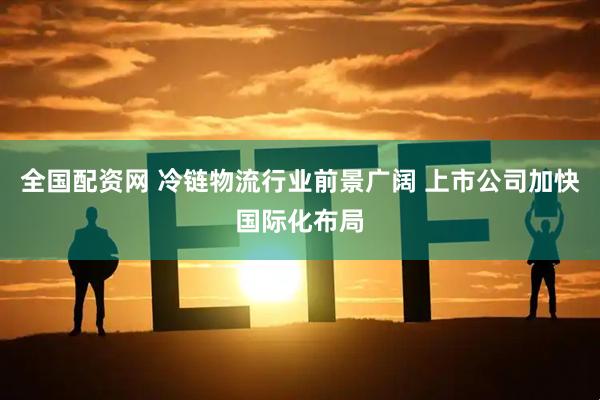全国配资网 冷链物流行业前景广阔 上市公司加快国际化布局