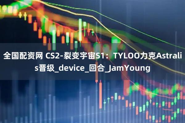 全国配资网 CS2-裂变宇宙S1：TYLOO力克Astralis晋级_device_回合_JamYoung