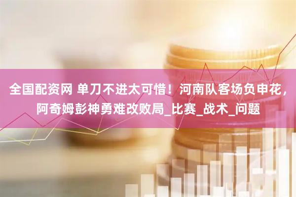 全国配资网 单刀不进太可惜！河南队客场负申花，阿奇姆彭神勇难改败局_比赛_战术_问题