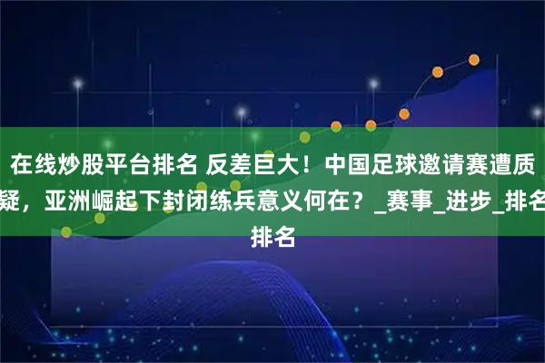 在线炒股平台排名 反差巨大！中国足球邀请赛遭质疑，亚洲崛起下封闭练兵意义何在？_赛事_进步_排名