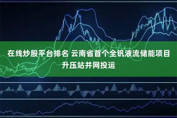 在线炒股平台排名 云南省首个全钒液流储能项目升压站并网投运