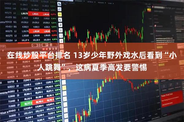 在线炒股平台排名 13岁少年野外戏水后看到“小人跳舞”，这病夏季高发要警惕