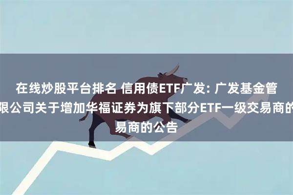 在线炒股平台排名 信用债ETF广发: 广发基金管理有限公司关于增加华福证券为旗下部分ETF一级交易商的公告