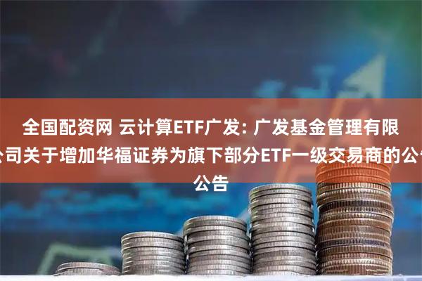 全国配资网 云计算ETF广发: 广发基金管理有限公司关于增加华福证券为旗下部分ETF一级交易商的公告
