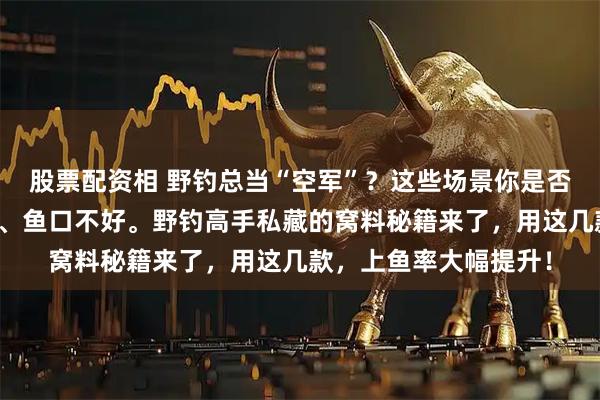 股票配资相 野钓总当“空军”？这些场景你是否也遇到过：水域复杂、鱼口不好。野钓高手私藏的窝料秘籍来了，用这几款，上鱼率大幅提升！