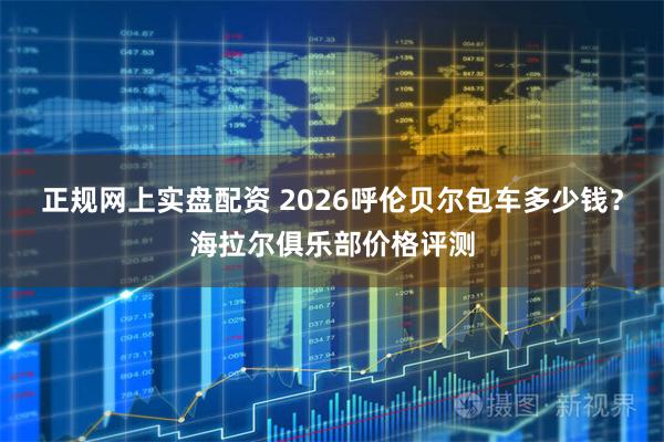 正规网上实盘配资 2026呼伦贝尔包车多少钱？海拉尔俱乐部价格评测