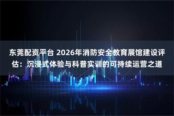 东莞配资平台 2026年消防安全教育展馆建设评估：沉浸式体验与科普实训的可持续运营之道