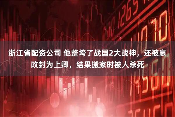 浙江省配资公司 他整垮了战国2大战神，还被嬴政封为上卿，结果搬家时被人杀死