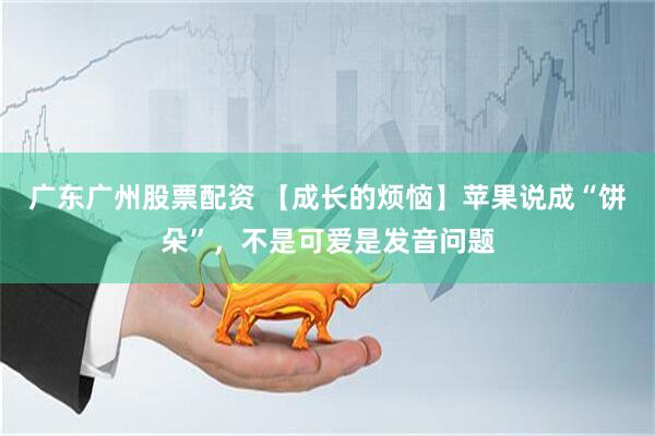 广东广州股票配资 【成长的烦恼】苹果说成“饼朵”，不是可爱是发音问题