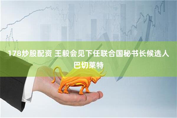 178炒股配资 王毅会见下任联合国秘书长候选人巴切莱特
